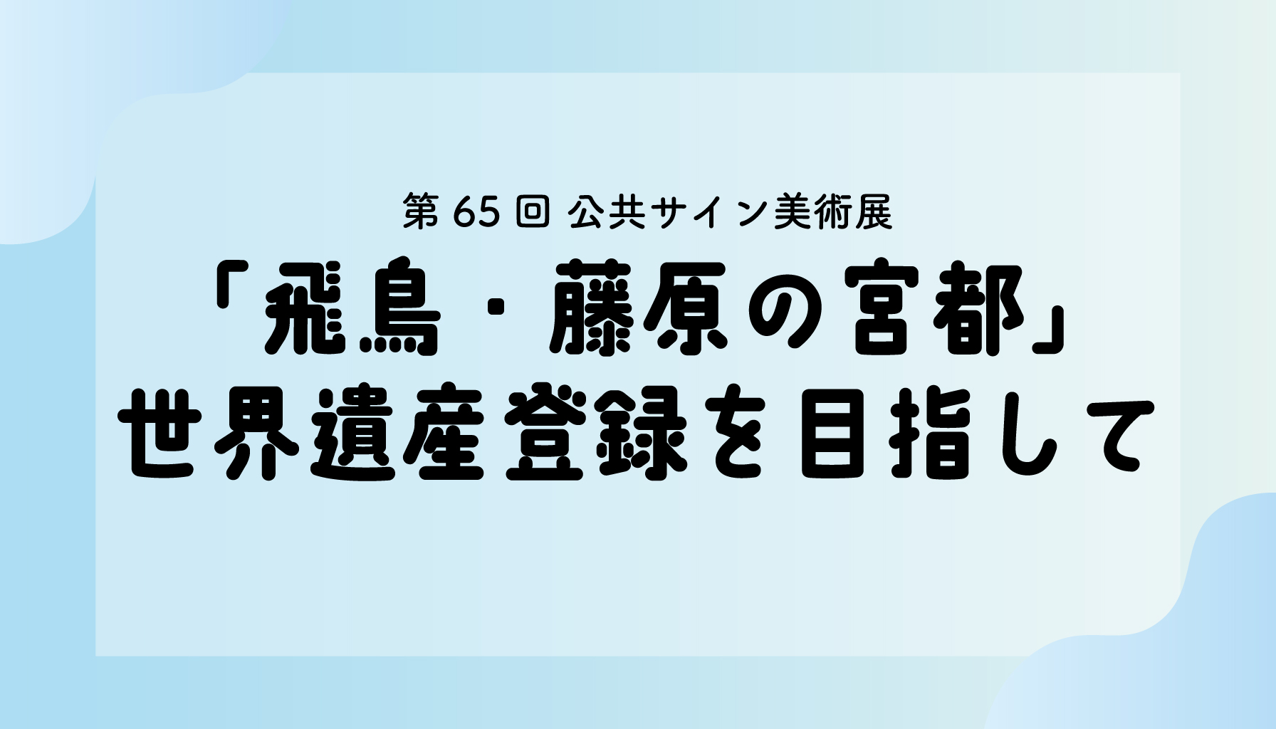 第65回公共サイン美術展―「飛鳥・藤原の宮都」世界遺産登録を目指して―